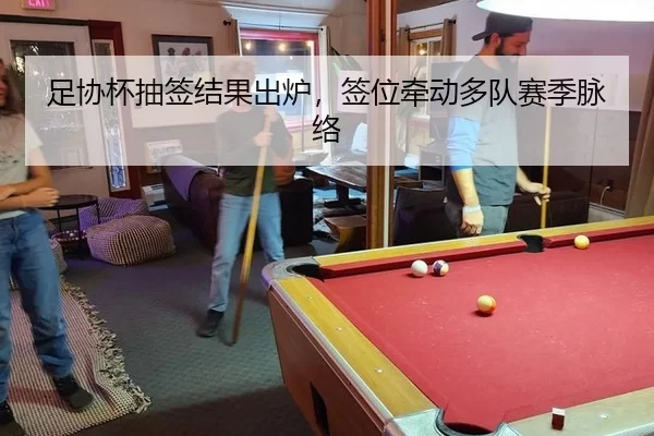 足协杯抽签结果出炉，签位牵动多队赛季脉络